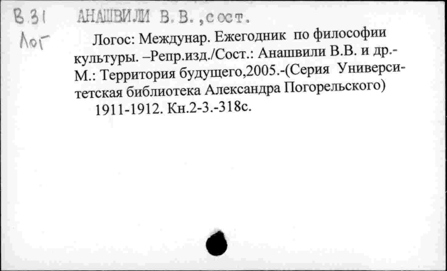 ﻿АНАШВИЖ В-В. ,сост.
Логос: Междунар. Ежегодник по философии культуры. -Репр.изд./Сост.: Анашвили В.В. и др.-М.: Территория будущего,2005.-(Серия Университетская библиотека Александра Погорельского)
1911-1912. Кн.2-3.-318с.